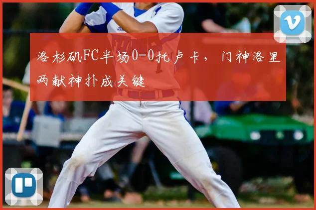 洛杉矶FC半场0-0托卢卡，门神洛里两献神扑成关键