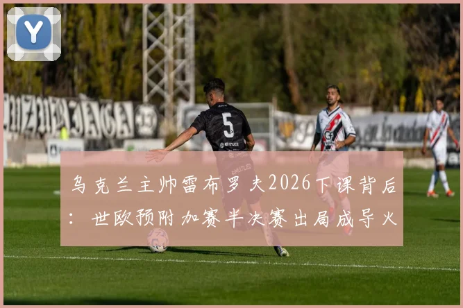 乌克兰主帅雷布罗夫2026下课背后：世欧预附加赛半决赛出局成导火索，新帅人选已提上日程