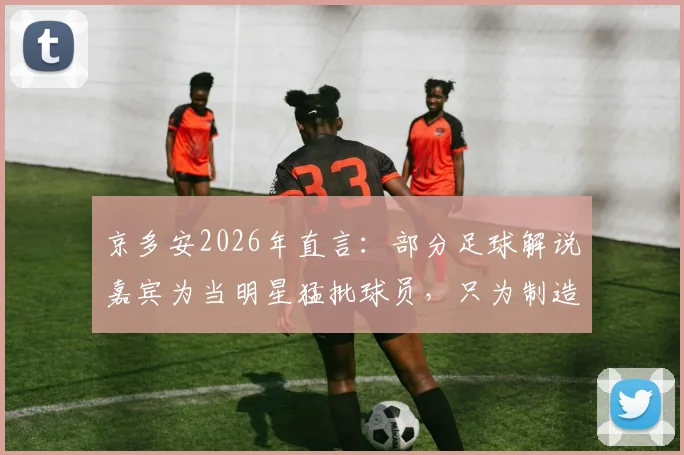 京多安2026年直言：部分足球解说嘉宾为当明星猛批球员，只为制造头条引关注