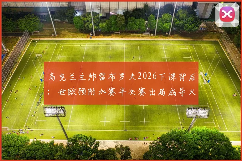 乌克兰主帅雷布罗夫2026下课背后:世欧预附加赛半决赛出局成导火索,新帅人选已提上日程
