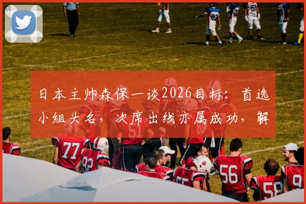 日本主帅森保一谈2026目标：首选小组头名，次席出线亦属成功，解析其务实战略考量