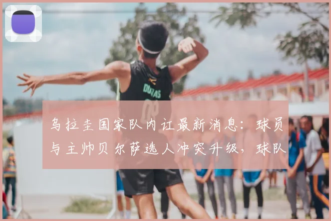 乌拉圭国家队内讧最新消息：球员与主帅贝尔萨选人冲突升级，球队2026世界杯前景引担忧
