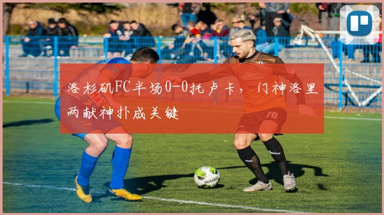 洛杉矶FC半场0-0托卢卡，门神洛里两献神扑成关键