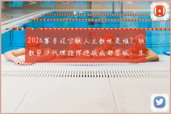 2026赛季辽宁铁人主教练是谁？助教萨沙代理指挥迎战成都蓉城，朱艺解读临阵换帅影响与主场赛程前瞻