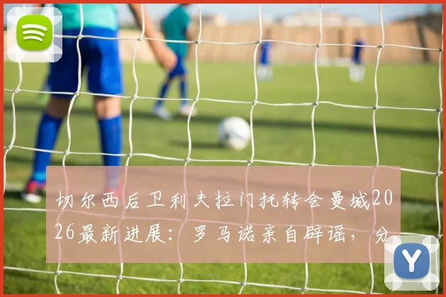 切尔西后卫利夫拉门托转会曼城2026最新进展：罗马诺亲自辟谣，分析球员未来去向及对切尔西的影响