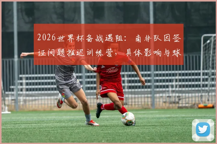 2026世界杯备战遇阻：南非队因签证问题推迟训练营，具体影响与球队动态解析