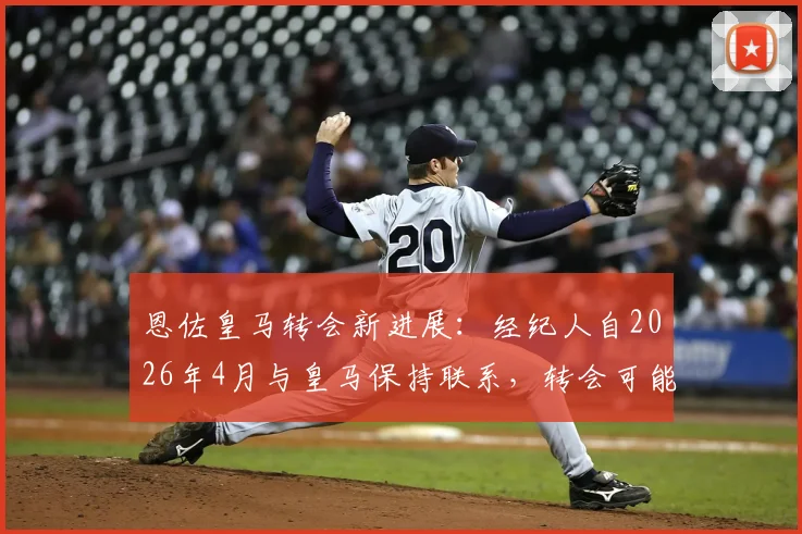 恩佐皇马转会新进展：经纪人自2026年4月与皇马保持联系，转会可能性分析与未来动向解读