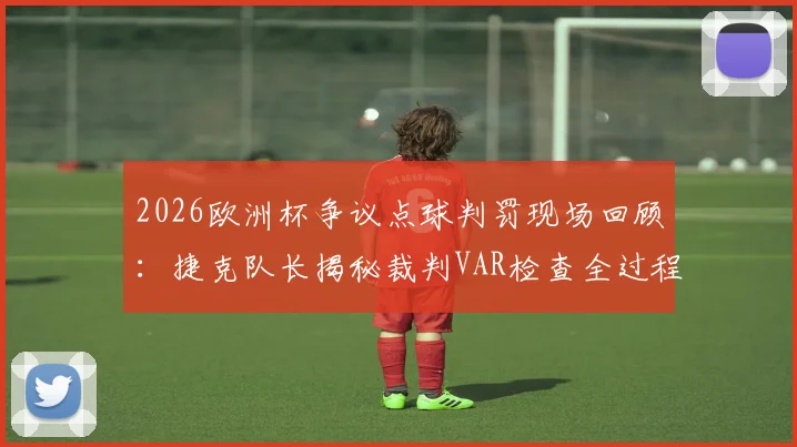 2026欧洲杯争议点球判罚现场回顾：捷克队长揭秘裁判VAR检查全过程与沟通细节