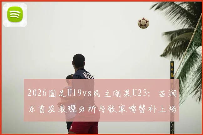 2026国足U19vs民主刚果U23：苗润东首发表现分析与张家鸣替补上场时间数据一览