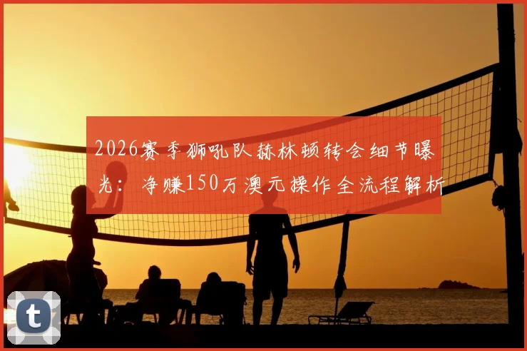 2026赛季狮吼队赫林顿转会细节曝光：净赚150万澳元操作全流程解析，官方回应协议合规性