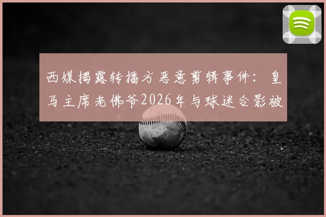 西媒揭露转播方恶意剪辑事件:皇马主席老佛爷2026年与球迷合影被歪曲报道,还原事实真相