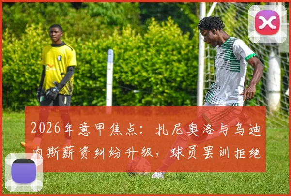 2026年意甲焦点：扎尼奥洛与乌迪内斯薪资纠纷升级，球员罢训拒绝归队引发热议