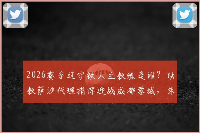 2026赛季辽宁铁人主教练是谁?助教萨沙代理指挥迎战成都蓉城,朱艺解读临阵换帅影响与主场赛程前瞻
