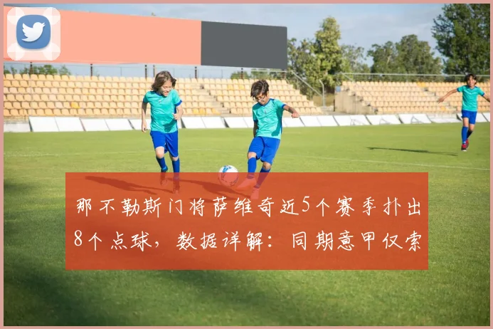那不勒斯门将萨维奇近5个赛季扑出8个点球，数据详解：同期意甲仅索里亚与他并列，附2026最新门将扑点能力分析