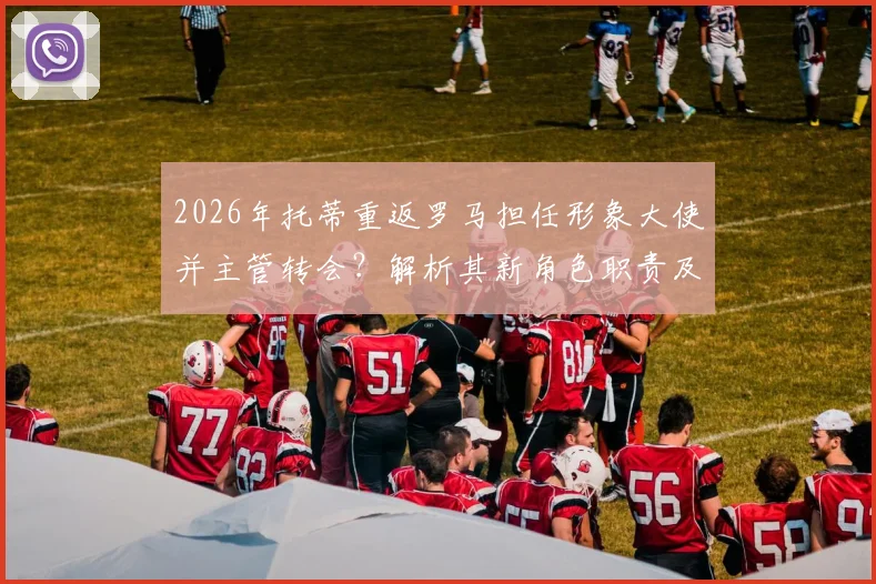2026年托蒂重返罗马担任形象大使并主管转会?解析其新角色职责及对俱乐部未来运营影响