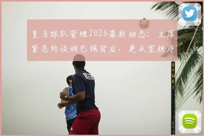 皇马球队管理2026最新动态：主席紧急约谈姆巴佩背后，更衣室秩序重塑与球星融入难题全解析