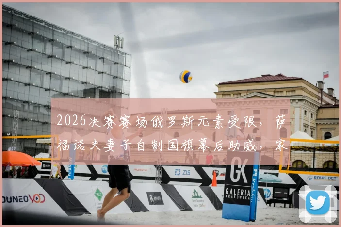 2026决赛赛场俄罗斯元素受限，萨福诺夫妻子自制国旗幕后助威，家属应对赛场禁令的真实故事