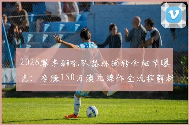 2026赛季狮吼队赫林顿转会细节曝光：净赚150万澳元操作全流程解析，官方回应协议合规性