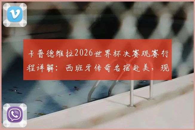 卡普德维拉2026世界杯决赛观赛行程详解：西班牙传奇名宿赴美，现场见证巅峰对决