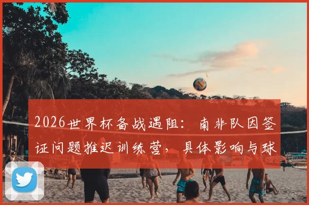 2026世界杯备战遇阻：南非队因签证问题推迟训练营，具体影响与球队动态解析