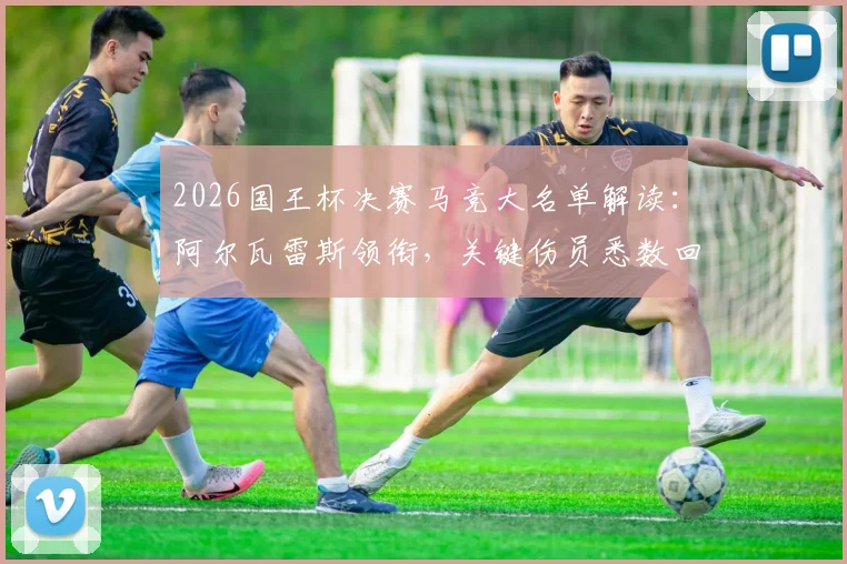 2026国王杯决赛马竞大名单解读:阿尔瓦雷斯领衔,关键伤员悉数回归阵容分析