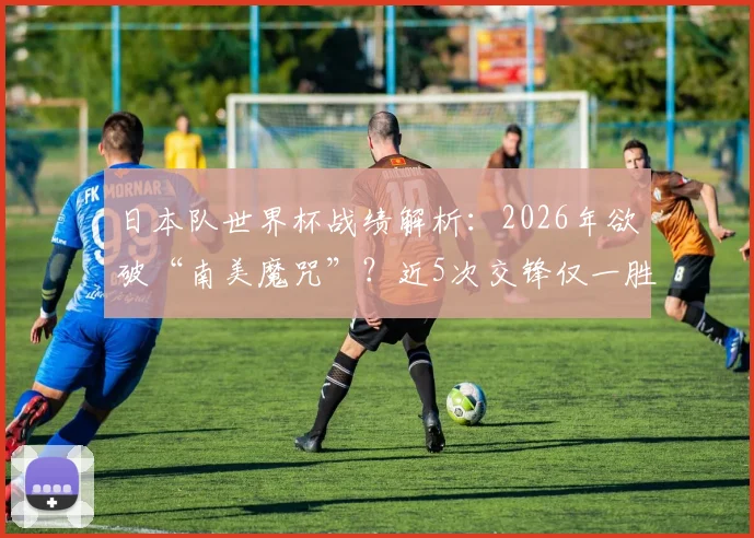 日本队世界杯战绩解析：2026年欲破“南美魔咒”？近5次交锋仅一胜，哥伦比亚成唯一胜绩