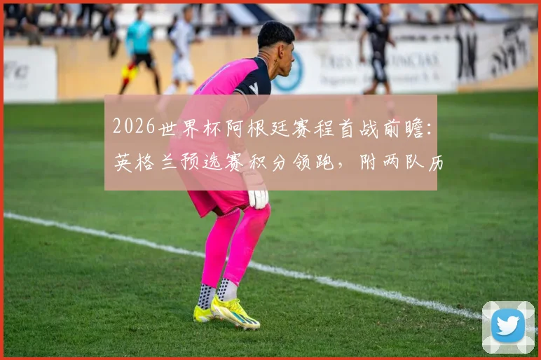 2026世界杯阿根廷赛程首战前瞻：英格兰预选赛积分领跑，附两队历史交锋战绩与梅西参赛动态