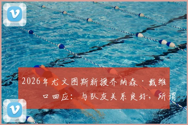 2026年尤文图斯新援乔纳森·戴维亲口回应：与队友关系良好，所谓“排挤”纯属谣言，详解球星融入新球队全流程