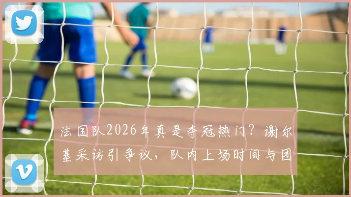 法国队2026年真是夺冠热门?谢尔基采访引争议,队内上场时间与团结问题深度剖析