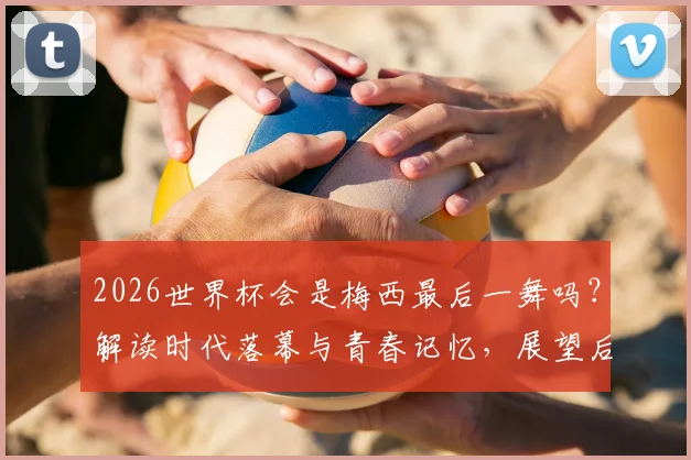 2026世界杯会是梅西最后一舞吗？解读时代落幕与青春记忆，展望后梅罗足坛新格局