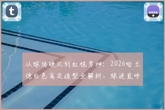 从球场硬汉到红毯男神:2026哈兰德白色高定造型全解析,球迷直呼反差感爆棚