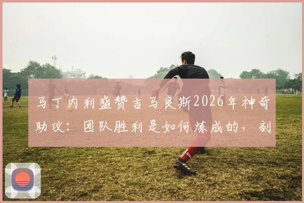 马丁内利盛赞吉马良斯2026年神奇助攻:团队胜利是如何炼成的,剖析实至名归的3大要素
