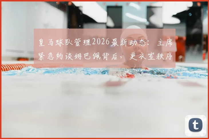 皇马球队管理2026最新动态:主席紧急约谈姆巴佩背后,更衣室秩序重塑与球星融入难题全解析
