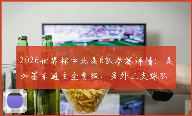 2026世界杯中北美6队参赛详情：美加墨东道主全晋级，另外三支球队遗憾出局原因分析