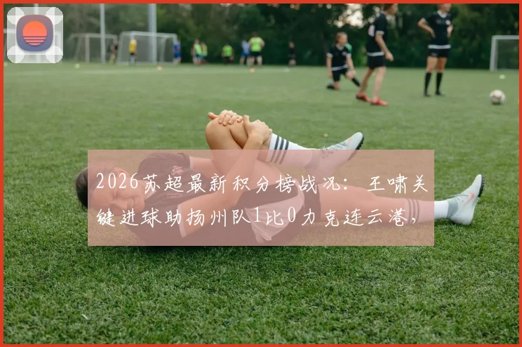 2026苏超最新积分榜战况：王啸关键进球助扬州队1比0力克连云港，附射手榜排名