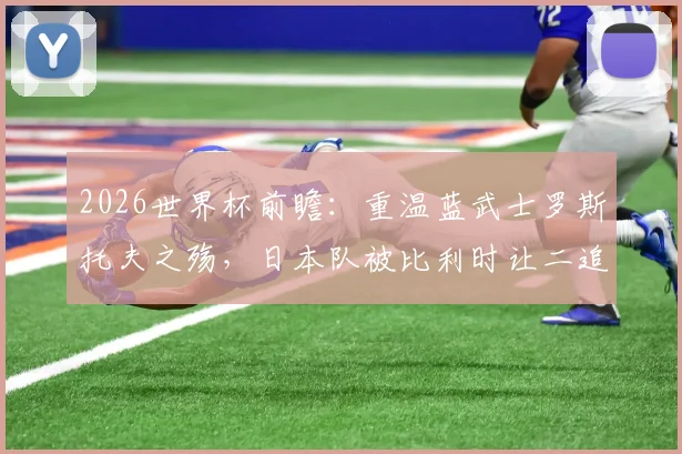2026世界杯前瞻:重温蓝武士罗斯托夫之殇,日本队被比利时让二追三全过程深度复盘