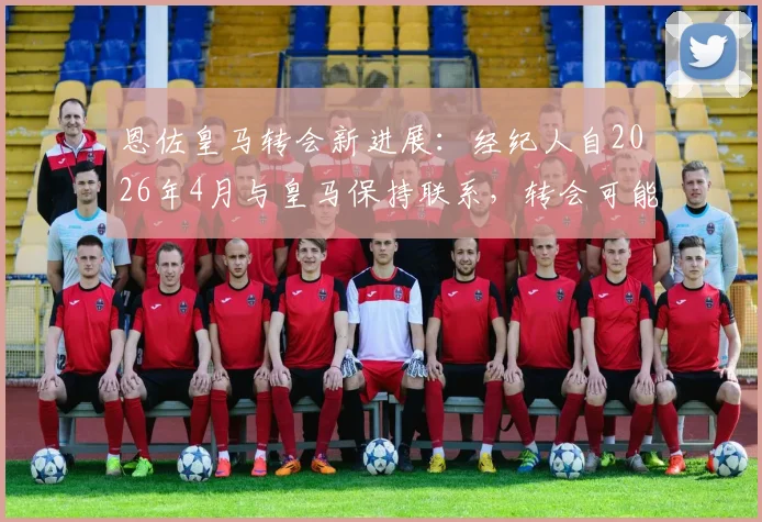 恩佐皇马转会新进展：经纪人自2026年4月与皇马保持联系，转会可能性分析与未来动向解读