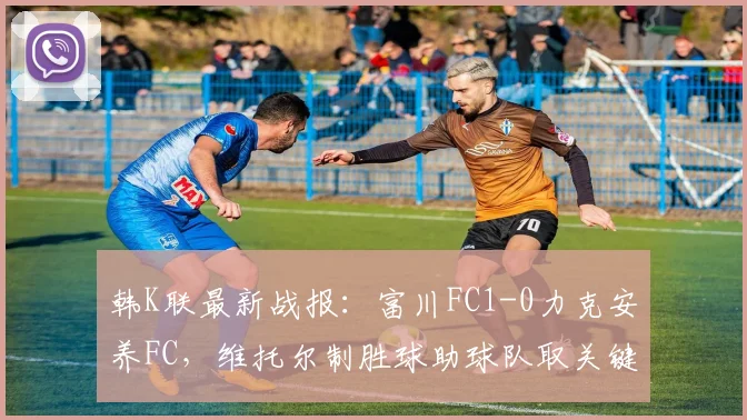 韩K联最新战报:富川FC1-0力克安养FC,维托尔制胜球助球队取关键三分,附积分榜排名变动解读