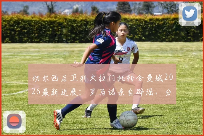 切尔西后卫利夫拉门托转会曼城2026最新进展：罗马诺亲自辟谣，分析球员未来去向及对切尔西的影响
