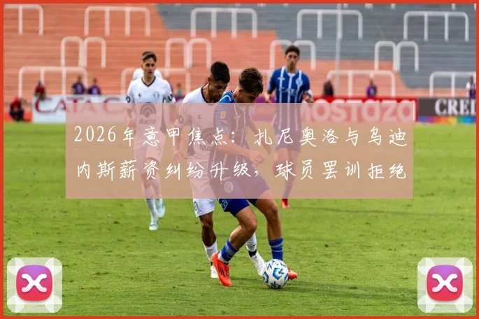 2026年意甲焦点：扎尼奥洛与乌迪内斯薪资纠纷升级，球员罢训拒绝归队引发热议