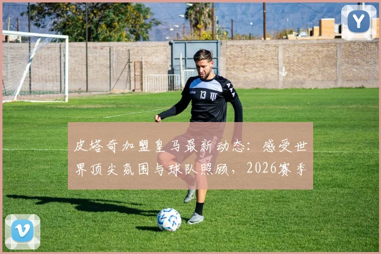 皮塔奇加盟皇马最新动态：感受世界顶尖氛围与球队照顾，2026赛季展望