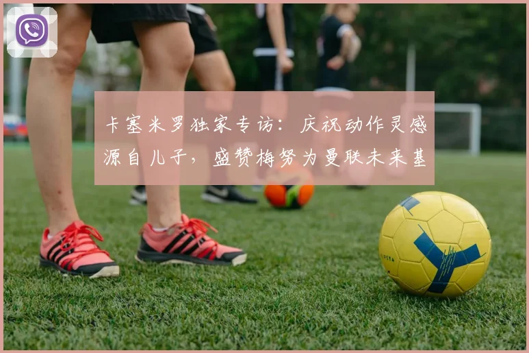 卡塞米罗独家专访：庆祝动作灵感源自儿子，盛赞梅努为曼联未来基石至2026
