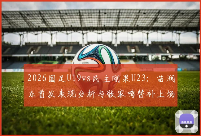 2026国足U19vs民主刚果U23:苗润东首发表现分析与张家鸣替补上场时间数据一览