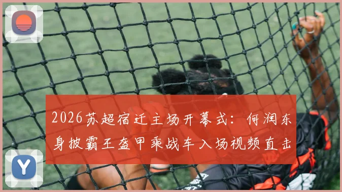 2026苏超宿迁主场开幕式：何润东身披霸王盔甲乘战车入场视频直击，现场观众互动全记录