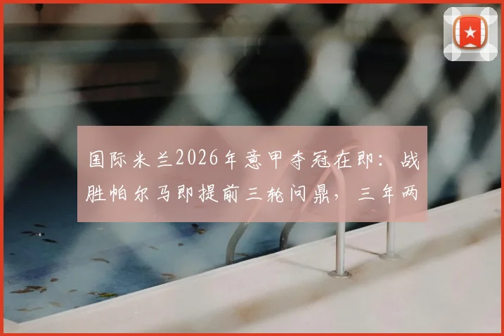 国际米兰2026年意甲夺冠在即：战胜帕尔马即提前三轮问鼎，三年两冠王朝初现