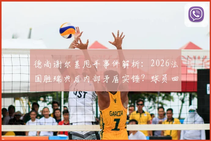 德尚谢尔基甩手事件解析：2026法国胜瑞典后内部矛盾实锤？球员回应与视频全回顾