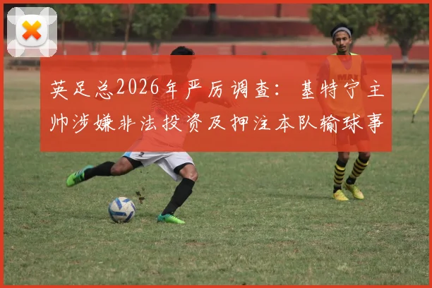 英足总2026年严厉调查:基特宁主帅涉嫌非法投资及押注本队输球事件全解析