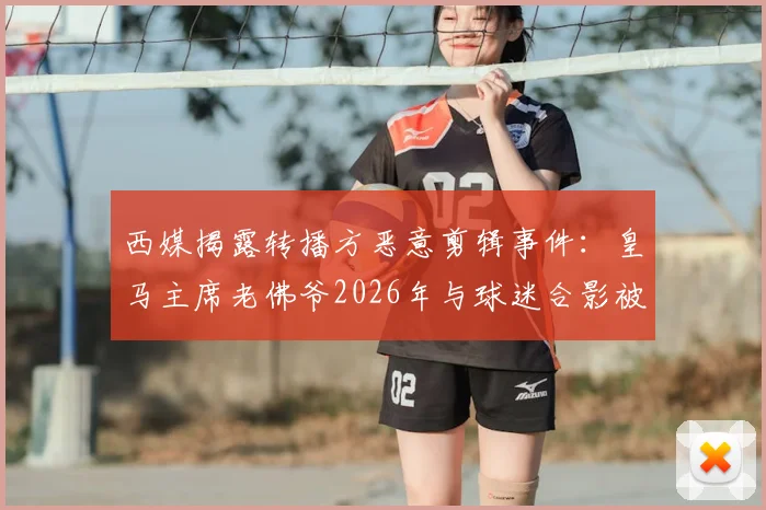 西媒揭露转播方恶意剪辑事件：皇马主席老佛爷2026年与球迷合影被歪曲报道，还原事实真相