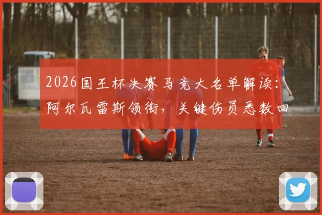 2026国王杯决赛马竞大名单解读：阿尔瓦雷斯领衔，关键伤员悉数回归阵容分析