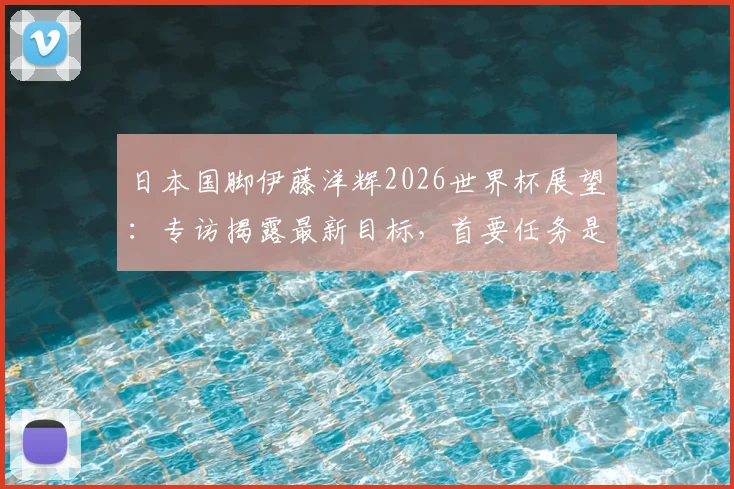 日本国脚伊藤洋辉2026世界杯展望:专访揭露最新目标,首要任务是击败巴西队